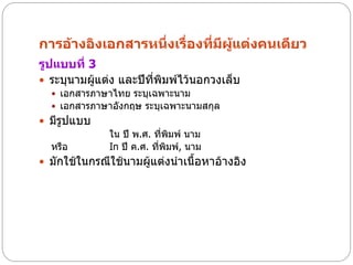 การอ้างอิงเอกสารหนึ่งเรื่องที่มีผู้แต่งคนเดียว
รูปแบบที่ 3
 ระบุนามผู้แต่ง และปีที่พิมพ์ไว้นอกวงเล็บ
   เอกสารภาษาไทย ระบุเฉพาะนาม
   เอกสารภาษาอังกฤษ ระบุเฉพาะนามสกุล
 มีรูปแบบ
              ใน ปี พ.ศ. ที่พมพ์ นาม
                               ิ
  หรือ        In ปี ค.ศ. ทีพมพ์, นาม
                           ่ ิ
 มักใช้ในกรณีใช้นามผู้แต่งนาเนื้อหาอ้างอิง
 