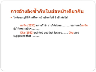 การอ้างอิงซ้ากันในย่อหน้าเดียวกัน
 ไม่ต้องระบุปีที่พิมพ์ในการอ้างอิงครั้งที่ 2 เป็นต้นไป


         สมนึก (2530) กล่าวไว้ว่า รายได้ต่อคน ......... นอกจากนีสมนึก
                                                                ้
  ยังให้เหตุผลอืนๆ ..........
                ่
         Oka (1982) pointed out that factors…….. Oka also
  suggested that ….......
 