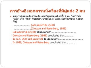 การอ้างอิงเอกสารหนึ่งเรื่องที่มีผแต่ง 2 คน
                                 ู้
 ระบุนามผู้แต่งหลักตามหลักเกณฑ์ผู้แต่งคนเดียวทั้ง 2 คน โดยใช้คา
  “และ” หรือ “and” คั่นระหว่างนามผู้แต่ง (ไม่ต้องมีเครื่องหมาย จุลภาค
  คั่น)
  ....................... (เมธี และปราณี, 2538)
  ........................(Crosson and Resenberg, 1989)
  เมธี และปราณี (2538) ได้เสนอแนะว่า ...............................
  Crosson and Resenberg (1989) concluded that …………
  ใน พ.ศ. 2538 เมธี และปราณี ได้เสนอแนะว่า ...............................
  In 1989, Crosson and Resenberg concluded that …………
 