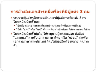 การอ้างอิงเอกสารหนึ่งเรื่องที่มีผแต่ง 3 คน
                                 ู้
 ระบุนามผู้แต่งหลักตามหลักเกณฑ์ผู้แต่งคนเดียวทั้ง 3 คน
  ในการอ้างอิงครั้งแรก
   ใช้เครื่องหมาย จุลภาค คั่นระหว่างนามคนที่หนึ่งและคนทีสอง
                                                         ่
   ใช้คา “และ” หรือ “and” คั่นระหว่างนามผู้แต่งคนทีสอง และคนทีสาม
                                                    ่          ่
 ในการอ้างอิงครั้งถัดไป ให้ระบุนามผู้แต่งคนแรก ต่อด้วย
  “และคณะ” สาหรับเอกสารภาษาไทย หรือ “et at.” สาหรับ
  เอกสารภาษาต่างประเทศ โดยไม่ต้องมีเครื่องหมาย จุลภาค
  คั่น
 