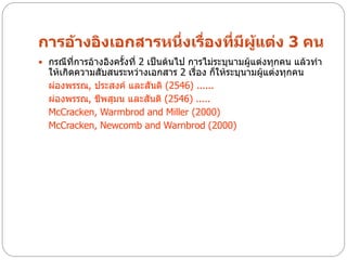การอ้างอิงเอกสารหนึ่งเรื่องที่มีผแต่ง 3 คน
                                 ู้
 กรณีที่การอ้างอิงครั้งที่ 2 เป็นต้นไป การไม่ระบุนามผู้แต่งทุกคน แล้วทา
  ให้เกิดความสับสนระหว่างเอกสาร 2 เรื่อง ก็ให้ระบุนามผู้แต่งทุกคน
  ผ่องพรรณ, ประสงค์ และสันติ (2546) ......
  ผ่องพรรณ, ชีพสุมน และสันติ (2546) .....
  McCracken, Warmbrod and Miller (2000)
  McCracken, Newcomb and Warnbrod (2000)
 