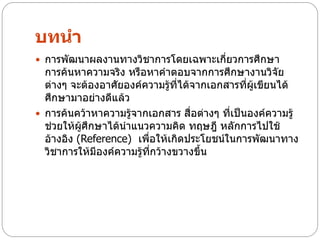 บทนา
 การพัฒนาผลงานทางวิชาการโดยเฉพาะเกี่ยวการศึกษา
  การค้นหาความจริง หรือหาคาตอบจากการศึกษางานวิจัย
  ต่างๆ จะต้องอาศัยองค์ความรู้ที่ได้จากเอกสารที่ผู้เขียนได้
  ศึกษามาอย่างดีแล้ว
 การค้นคว้าหาความรู้จากเอกสาร สื่อต่างๆ ที่เป็นองค์ความรู้
  ช่วยให้ผู้ศึกษาได้นาแนวความคิด ทฤษฎี หลักการไปใช้
  อ้างอิง (Reference) เพือให้เกิดประโยชน์ในการพัฒนาทาง
                         ่
  วิชาการให้มองค์ความรู้ทกว้างขวางขึ้น
               ี           ี่
 