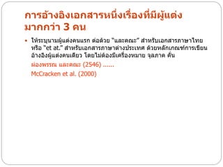 การอ้างอิงเอกสารหนึ่งเรื่องที่มีผแต่ง
                                 ู้
มากกว่า 3 คน
 ให้ระบุนามผู้แต่งคนแรก ต่อด้วย “และคณะ” สาหรับเอกสารภาษาไทย
  หรือ “et at.” สาหรับเอกสารภาษาต่างประเทศ ด้วยหลักเกณฑ์การเขียน
  อ้างอิงผู้แต่งคนเดียว โดยไม่ต้องมีเครื่องหมาย จุลภาค คั่น
  ผ่องพรรณ และคณะ (2546) ......
  McCracken et al. (2000)
 