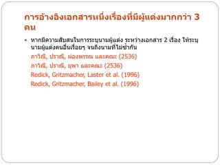 การอ้างอิงเอกสารหนึ่งเรื่องที่มีผู้แต่งมากกว่า 3
คน
 หากมีความสับสนในการระบุนามผู้แต่ง ระหว่างเอกสาร 2 เรื่อง ให้ระบุ
  นามผู้แต่งคนอืนเรื่อยๆ จนถึงนามที่ไม่ซ้ากัน
                ่
  ภาวิณ, ปราณี, ผ่องพรรณ และคณะ (2536)
        ี
  ภาวิณ, ปราณี, ยุพา และคณะ (2536)
          ี
  Redick, Gritzmacher, Laster et al. (1996)
  Redick, Gritzmacher, Bailey et al. (1996)
 