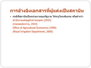 การอ้างอิงเอกสารที่ผู้แต่งเป็นสถาบัน
 กรณีทสถาบันเป็นหน่วยงานของรัฐบาล ให้ระบุในระดับกรม หรือต่ากว่า
       ี่
  สานักงานเศรษฐกิจการเกษตร (2542)
  (กรมชลประทาน, 2543)
  Office of Agricultural Economics (1999)
  (Royal Irrigation Department, 2000)
 