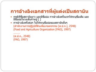 การอ้างอิงเอกสารที่ผู้แต่งเป็นสถาบัน
 กรณีทชื่อสถาบันยาว และมีชื่อย่อ การอ้างอิงครั้งแรกให้ระบุชื่อเต็ม และ
       ี่
  มีชื่อย่อในวงเล็บก้ามปู [ ]
 การอ้างอิงครั้งต่อๆ ไปให้ระบุชื่อย่อของสถาบันนั้นๆ
  (สานักงานการปฏิรูปทีดินเพื่อเกษตรกรรม [ส.ป.ก.], 2548)
                        ่
  (Food and Agriculture Organization [FAO], 1997)
  ………
  (ส.ป.ก., 2548)
  (FAO, 1997)
 