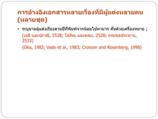 การอ้างอิงเอกสารหลายเรื่องที่มีผู้แต่งหลายคน
(หลายชุด)
 ระบุนามผู้แต่งเรียงตามปีที่พิมพ์จากน้อยไปหามาก คั่นด้วยเครื่องหมาย ;
  (เมธี และปราณี, 2528; โสภิณ และคณะ, 2528; กรมชลประทาน,
  2533)
  (Oka, 1982; Vade et al., 1983; Crosson and Rosenberg, 1998)
 