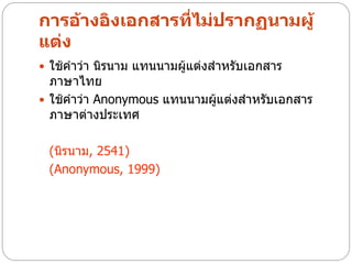 การอ้างอิงเอกสารที่ไม่ปรากฏนามผู้
แต่ง
 ใช้คาว่า นิรนาม แทนนามผู้แต่งสาหรับเอกสาร
  ภาษาไทย
 ใช้คาว่า Anonymous แทนนามผูแต่งสาหรับเอกสาร
                             ้
  ภาษาต่างประเทศ

 (นิรนาม, 2541)
 (Anonymous, 1999)
 