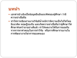 บทนา
 เอกสารอ้างอิงเป็นข้อมูลยืนยันแนวคิดของผู้ศึกษา ว่ามี
  ความน่าเชื่อถือ
 ทาให้การเขียนรายงานวิจัยมีน้าหนักว่ามีความเป็นไปได้โดย
  มีแนวคิด ทฤษฎีรองรับ และเกิดความน่าเชื่อถือว่าผู้ศึกษาได้
  ศึกษาค้นคว้ามาอย่างดีแล้ว ทาให้ผลงานได้รับการยอมรับ
  จากการหาคาตอบในการทาวิจัย หรือการศึกษารายงานใน
  การพัฒนางานวิชาการของตนเอง
 