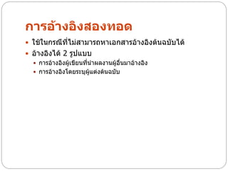 การอ้างอิงสองทอด
 ใช้ในกรณีที่ไม่สามารถหาเอกสารอ้างอิงต้นฉบับได้
 อ้างอิงได้ 2 รูปแบบ
   การอ้างอิงผู้เขียนที่นาผลงานผู้อื่นมาอ้างอิง
   การอ้างอิงโดยระบุผู้แต่งต้นฉบับ
 