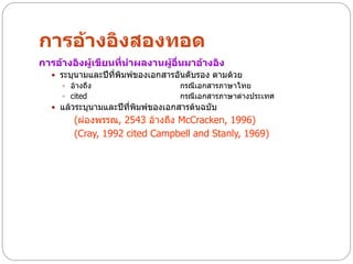 การอ้างอิงสองทอด
การอ้างอิงผู้เขียนที่นาผลงานผู้อื่นมาอ้างอิง
   ระบุนามและปีที่พิมพ์ของเอกสารอันดับรอง ตามด้วย
     อ้างถึง                      กรณีเอกสารภาษาไทย
     cited                        กรณีเอกสารภาษาต่างประเทศ
   แล้วระบุนามและปีที่พิมพ์ของเอกสารต้นฉบับ
        (ผ่องพรรณ, 2543 อ้างถึง McCracken, 1996)
        (Cray, 1992 cited Campbell and Stanly, 1969)
 