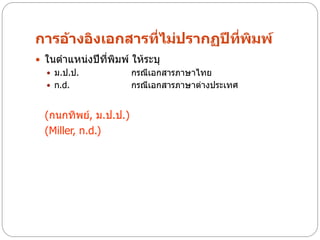 การอ้างอิงเอกสารที่ไม่ปรากฏปีทพิมพ์
                              ี่
 ในตาแหน่งปีที่พิมพ์ ให้ระบุ
   ม.ป.ป.            กรณีเอกสารภาษาไทย
   n.d.              กรณีเอกสารภาษาต่างประเทศ


  (กนกทิพย์, ม.ป.ป.)
  (Miller, n.d.)
 