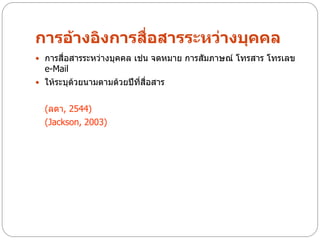 การอ้างอิงการสื่อสารระหว่างบุคคล
 การสื่อสารระหว่างบุคคล เช่น จดหมาย การสัมภาษณ์ โทรสาร โทรเลข
  e-Mail
 ให้ระบุด้วยนามตามด้วยปีที่สื่อสาร


  (ลดา, 2544)
  (Jackson, 2003)
 