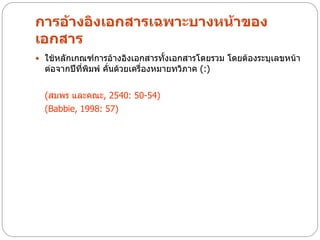 การอ้างอิงเอกสารเฉพาะบางหน้าของ
เอกสาร
 ใช้หลักเกณฑ์การอ้างอิงเอกสารทั้งเอกสารโดยรวม โดยต้องระบุเลขหน้า
  ต่อจากปีที่พิมพ์ คั่นด้วยเครื่องหมายทวิภาค (:)

  (สมพร และคณะ, 2540: 50-54)
  (Babbie, 1998: 57)
 