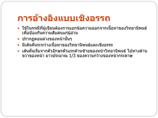 การอ้างอิงแบบเชิงอรรถ
 ใช้ในกรณีที่ผู้เขียนต้องการแยกข้อความออกจากเนื้อหาของวิทยานิพนธ์
  เพื่อป้องกันความสับสนแก่ผู้อาน
                               ่
 ปรากฏตอนล่างของหน้านั้นๆ
 มีเส้นคั่นระหว่างเนื้อหาของวิทยานิพนธ์และเชิงอรรถ
 เส้นคั่นเริ่มจากตัวอักษรตัวแรกด้านซ้ายของหน้าวิทยานิพนธ์ ไปทางด้าน
  ขวาของหน้า ยาวประมาณ 1/3 ของความกว้างของหน้ากระดาษ
 