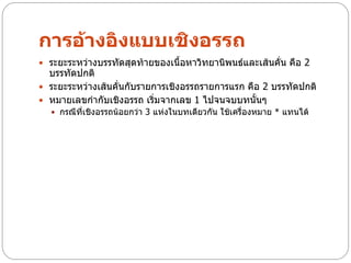 การอ้างอิงแบบเชิงอรรถ
 ระยะระหว่างบรรทัดสุดท้ายของเนื้อหาวิทยานิพนธ์และเส้นคัน คือ 2
                                                        ่
  บรรทัดปกติ
 ระยะระหว่างเส้นคั่นกับรายการเชิงอรรถรายการแรก คือ 2 บรรทัดปกติ
 หมายเลขกากับเชิงอรรถ เริ่มจากเลข 1 ไปจนจบบทนั้นๆ
   กรณีที่เชิงอรรถน้อยกว่า 3 แห่งในบทเดียวกัน ใช้เครื่องหมาย * แทนได้
 