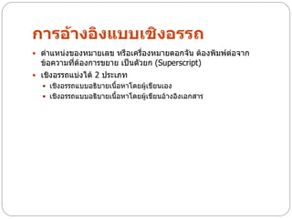 การอ้างอิงแบบเชิงอรรถ
 ตาแหน่งของหมายเลข หรือเครื่องหมายดอกจัน ต้องพิมพ์ต่อจาก
  ข้อความทีต้องการขยาย เป็นตัวยก (Superscript)
           ่
 เชิงอรรถแบ่งได้ 2 ประเภท
   เชิงอรรถแบบอธิบายเนื้อหาโดยผู้เขียนเอง
   เชิงอรรถแบบอธิบายเนื้อหาโดยผู้เขียนอ้างอิงเอกสาร
 