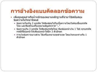 การอ้างอิงแบบคัดลอกข้อความ
 เพิ่มพูนคุณค่าหรือน้าหนักของพยานหลักฐานที่นามาใช้สนับสนุน
  ข้อความในวิทยานิพนธ์
   ข้อความไม่เกิน 3 บรรทัด ให้พิมพ์ต่อไปในเนื้อความโดยไม่ต้องขึ้นบรรทัด
    ใหม่ และพิมพ์ในเครื่องหมายอัญประกาศ “..”
   ข้อความเกิน 3 บรรทัด ให้พิมพ์บรรทัดใหม่ พิมพ์ย่อหน้าเว้น 1 Tab ทุกบรรทัด
    กรณีที่มีย่อหน้าให้เพิ่มย่อหน้าได้อีก 3 ตัวอักษร
   การเว้นข้อความบางส่วน ใช้เครื่องหมายจุดสามจุด โดยเว้นระยะห่างกัน 1
    ตัวอักษร
 