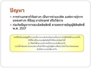 ปัญหา
 การทาเอกสารวิจัยต่างๆ เป็นการนาแนวคิด องค์ความรู้จาก
  แหล่งต่างๆ ที่มีอยู่ มาประยุกต์ ปรับใช้งาน
 ก่อเกิดปัญหาการละเมิดลิขสิทธิ์ ตามพระราชบัญญัติลิขสิทธิ์
  พ.ศ. 2537

  ภายใต้บังคับบทบัญญัติในวรรคหนึ่ง การกระทาอย่างใดอย่างหนึ่งแก่งาน อันมีลิขสิทธิ์ตามวรรคหนึ่ง
                      มิให้ถือว่าเป็นการละเมิดลิขสิทธิ์ ถ้าได้กระทาดังต่อไปนี้
                      (1) วิจัยหรือศึกษางานนั้น อันมิใช่การกระทาเพื่อหากาไร
    (2) ทาซ้า ดัดแปลง นาออกแสดง หรือทาให้ปรากฏโดยผู้สอน เพื่อประโยชน์ ในการสอนของตน
                                    อันมิใช่การกระทาเพื่อหากาไร
 