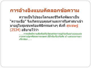 การอ้างอิงแบบคัดลอกข้อความ
       ความเป็นไปของโลกและชีวิตจึงพัฒนาเป็น
“ความเชื่อ” จึงเกิดระบบคุณค่าและการรับศาสนาเข้า
มาอยู่ในชุมชนพร้อมพิธีกรรมต่างๆ ดังที่ สุรเชษฐ์
(2534) อธิบายไว้ว่า
     . . . การผลิตมีความสัมพันธ์กับวัฒนธรรมการอยู่ร่วมกันอย่างแนบแน่น
     การเพาะปลูกพืชผลการเกษตร มีปัจจัยเกี่ยวกับดิน น้า และแรงงานมา
     เกี่ยวข้อง . . .
 