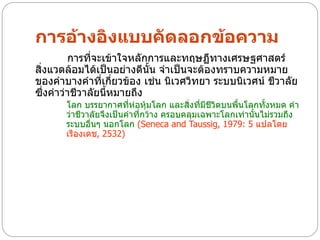 การอ้างอิงแบบคัดลอกข้อความ
        การที่จะเข้าใจหลักการและทฤษฏีทางเศรษฐศาสตร์
สิ่งแวดล้อมได้เป็นอย่างดีนั้น จาเป็นจะต้องทราบความหมาย
ของคาบางคาที่เกี่ยวข้อง เช่น นิเวศวิทยา ระบบนิเวศน์ ชีวาลัย
ซึ่งคาว่าชีวาลัยนี้หมายถึง
       โลก บรรยากาศทีห่อหุ้มโลก และสิ่งที่มชีวิตบนพื้นโลกทั้งหมด คา
                         ่                   ี
       ว่าชีวาลัยจึงเป็นคาที่กว้าง ครอบคลุมเฉพาะโลกเท่านั้นไม่รวมถึง
       ระบบอื่นๆ นอกโลก (Seneca and Taussig, 1979: 5 แปลโดย
       เรืองเดช, 2532)
 