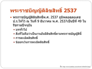 พระราชบัญญัติลิขสิทธิ์ 2537
 พระราชบัญญัตลขสิทธิพ.ศ. 2537 ภูมพลอดุลยเดช
              ิ ิ    ์            ิ
 ป.ร.ให้ไว้ ณ วันที่ 9 ธันวาคม พ.ศ. 2537เป็นปีที่ 49 ใน
 รัชกาลปัจจุบัน
   บททั่วไป
   สิ่งที่ไม่ถือว่าเป็นงานอันมีลิขสิทธิ์ตามพระราชบัญญัตินี้
   การละเมิดลิขสิทธิ์
   ข้อยกเว้นการละเมิดลิขสิทธิ์




                                         ที่มา: http://www.kodmhai.com/m4/m4-16/H6/H-6.html
 