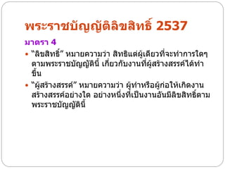พระราชบัญญัติลิขสิทธิ์ 2537
มาตรา 4
 “ลิขสิทธิ” หมายความว่า สิทธิแต่ผู้เดียวที่จะทาการใดๆ
           ์
  ตามพระราชบัญญัตินี้ เกี่ยวกับงานที่ผสร้างสรรค์ได้ทา
                                       ู้
  ขึ้น
 “ผูสร้างสรรค์” หมายความว่า ผู้ทาหรือผู้ก่อให้เกิดงาน
      ้
  สร้างสรรค์อย่างใด อย่างหนึ่งที่เป็นงานอันมีลิขสิทธิตาม
                                                     ์
  พระราชบัญญัตนี้ิ
 