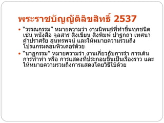 พระราชบัญญัติลิขสิทธิ์ 2537
 “วรรณกรรม” หมายความว่า งานนิพนธ์ที่ทาขึนทุกชนิด
                                         ้
  เช่น หนังสือ จุลสาร สิงเขียน สิงพิมพ์ ปาฐกถา เทศนา
                        ่        ่
  คาปราศรัย สุนทรพจน์ และให้หมายความรวมถึง
  โปรแกรมคอมพิวเตอร์ด้วย
 “นาฏกรรม” หมายความว่า งานเกียวกับการรา การเต้น
                                   ่
  การทาท่า หรือ การแสดงทีประกอบขึนเป็นเรืองราว และ
                             ่        ้     ่
  ให้หมายความรวมถึงการแสดงโดยวิธีใบ้ด้วย
 