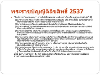 พระราชบัญญัติลิขสิทธิ์ 2537
   “ศิลปกรรม” หมายความว่า งานอันมีลักษณะอย่างหนึ่งอย่างใดหรือ หลายอย่างดังต่อไปนี้
     (1) งานจิตรกรรม ได้แก่งานสร้างสรรค์รูปทรงที่ประกอบด้วยเส้น แสง สี หรือสิ่งอื่น อย่างใดอย่างหนึ่ง
       หรือหลายอย่างรวมกัน ลงบนวัสดุอย่างเดียว หรือหลายอย่าง
     (2) งานประติมากรรม ได้แก่งานสร้างสรรค์รูปทรงทีเกี่ยวกับปริมาตร ที่สมผัสและจับต้องได้
                                                     ่                  ั
     (3) งานภาพพิมพ์ ได้แก่งานสร้างสรรค์ภาพด้วยกรรมวิธีทางการพิมพ์ และหมายความรวมถึงแม่พิมพ์
       หรือแบบพิมพ์ทใช้ในการพิมพ์ด้วย
                       ี่
     (4) งานสถาปัตยกรรม ได้แก่งานออกแบบอาคารหรือสิงปลูกสร้าง งานออกแบบตกแต่งภายในหรือ
                                                         ่
       ภายนอก ตลอดจนบริเวณของอาคารหรือสิงปลูกสร้างหรือ การสร้างสรรค์หุ่นจาลองของอาคารหรือ
                                               ่
       สิ่งปลูกสร้าง
     (5) งานภาพถ่าย ได้แก่งานสร้างสรรค์ภาพที่เกิดจากการใช้เครืองมือ บันทึกภาพโดยให้แสงผ่านเลนซ์
                                                               ่
       ไปยังฟิล์มหรือกระจก และล้างด้วยน้ายาซึ่งมีสูตรเฉพาะ หรือด้วยกรรมวิธใด ๆ อันทาให้เกิดภาพขึน
                                                                           ี                      ้
       หรือการบันทึกภาพโดยเครื่องมือหรือวิธีการ อย่างอื่น
     (6) งานภาพประกอบ แผนที่ โครงสร้าง ภาพร่าง หรืองานสร้างสรรค์ รูปทรงสามมิติอันเกี่ยวกับ
       ภูมิศาสตร์ ภูมิประเทศ หรือวิทยาศาสตร์
     (7) งานศิลปประยุกต์ ได้แก่งานที่นาเอางานตาม (1) ถึง (6) อย่างใด อย่างหนึงหรือหลายอย่างรวมกัน
                                                                               ่
       ไปใช้ประโยชน์อย่างอื่น นอกเหนือจากการชื่นชมในคุณค่า ของตัวงานดังกล่าวนั้น เช่น นาไปใช้สอย
       นาไปตกแต่งวัสดุหรือสิ่งของอันเป็นเครืองใช้ หรือนาไปใช้เพือประโยชน์ทางการค้า
                                            ่                    ่
    ทั้งนี้ ไม่ว่างานตาม (1) ถึง (7) จะมีคณค่าทางศิลปะหรือไม่ และให้หมายความรวมถึง
                                          ุ
    ภาพถ่ายและแผนผังของงานดังกล่าวด้วย
 