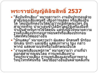 พระราชบัญญัติลิขสิทธิ์ 2537
 “สิ่งบันทึกเสียง” หมายความว่า งานอันประกอบด้วย
  ลาดับของเสียงดนตรี เสียงการแสดง หรือเสียงอื่น
  ใด โดยบันทึกลงในวัสดุไม่ว่าจะมีลักษณะใดๆ อัน
  สามารถที่จะ นามาเล่นซ้าได้อีกโดยใช้เครื่องมือที่
  จาเป็นสาหรับการใช้วัสดุนั้น แต่ทั้งนี้มิให้หมายความ
  รวมถึงเสียงประกอบภาพยนตร์หรือเสียงประกอบ
  โสตทัศนวัสดุอย่างอื่น
 “นักแสดง” หมายความว่า ผู้แสดง นักดนตรี นักร้อง
  นักเต้น นักรา และผู้ซึ่ง แสดงท่าทาง ร้อง กล่าว
  พากย์ แสดงตามบทหรือในลักษณะอื่นใด
 “งานแพร่เสียงแพร่ภาพ” หมายความว่า งานที่นา
  ออกสู่สาธารณชนโดย การแพร่เสียงทาง
  วิทยุกระจายเสียง การแพร่เสียงและหรือภาพทาง
  วิทยุโทรทัศน์หรือ โดยวิธีอย่างอื่นอันคล้ายคลึงกัน
 
