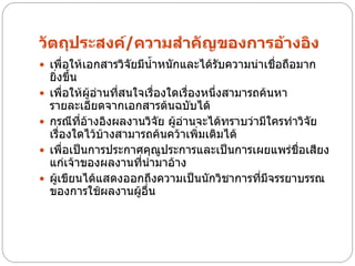 วัตถุประสงค์/ความสาคัญของการอ้างอิง
 เพื่อให้เอกสารวิจัยมีน้าหนักและได้รับความน่าเชื่อถือมาก
    ยิ่งขึ้น
   เพื่อให้ผู้อ่านที่สนใจเรื่องใดเรื่องหนึ่งสามารถค้นหา
    รายละเอียดจากเอกสารต้นฉบับได้
   กรณีทอ้างอิงผลงานวิจัย ผู้อ่านจะได้ทราบว่ามีใครทาวิจัย
             ี่
    เรื่องใดไว้บ้างสามารถค้นคว้าเพิ่มเติมได้
   เพื่อเป็นการประกาศคุณประการและเป็นการเผยแพร่ชื่อเสียง
                               ู
    แก่เจ้าของผลงานที่นามาอ้าง
   ผู้เขียนได้แสดงออกถึงความเป็นนักวิชาการทีมีจรรยาบรรณ
                                                   ่
    ของการใช้ผลงานผู้อื่น
 