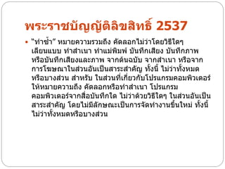 พระราชบัญญัติลิขสิทธิ์ 2537
 “ทาซ้า” หมายความรวมถึง คัดลอกไม่ว่าโดยวิธีใดๆ
 เลียนแบบ ทาสาเนา ทาแม่พิมพ์ บันทึกเสียง บันทึกภาพ
 หรือบันทึกเสียงและภาพ จากต้นฉบับ จากสาเนา หรือจาก
 การโฆษณาในส่วนอันเป็นสาระสาคัญ ทั้งนี้ ไม่ว่าทั้งหมด
 หรือบางส่วน สาหรับ ในส่วนที่เกี่ยวกับโปรแกรมคอมพิวเตอร์
 ให้หมายความถึง คัดลอกหรือทาสาเนา โปรแกรม
 คอมพิวเตอร์จากสื่อบันทึกใด ไม่ว่าด้วยวิธีใดๆ ในส่วนอันเป็น
 สาระสาคัญ โดยไม่มีลักษณะเป็นการจัดทางานขึ้นใหม่ ทั้งนี้
 ไม่ว่าทั้งหมดหรือบางส่วน
 