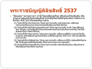 พระราชบัญญัติลิขสิทธิ์ 2537
 “ดัดแปลง” หมายความว่า ทาซ้าโดยเปลี่ยนรูปใหม่ ปรับปรุงแก้ไขเพิ่มเติม หรือ
  จาลองงานต้นฉบับในส่วนอันเป็นสาระสาคัญโดยไม่มีลักษณะเป็นการจัดทางาน
  ขึ้นใหม่ ทั้งนี้ ไม่ว่าทั้งหมดหรือบางส่วน
   (1) ในส่วนที่เกี่ยวกับวรรณกรรม ให้หมายความรวมถึง แปลวรรณกรรม เปลี่ยนรูป
     วรรณกรรมหรือรวบรวมวรรณกรรมโดยคัดเลือกและจัดลาดับใหม่
   (2) ในส่วนที่เกี่ยวกับโปรแกรมคอมพิวเตอร์ ให้หมายความรวมถึง ทาซ้า โดยเปลี่ยนรูป
     ใหม่ ปรับปรุง แก้ไขเพิ่มเติมโปรแกรมคอมพิวเตอร์ในส่วนอันเป็นสาระสาคัญ โดยไม่มี
     ลักษณะเป็นการจัดทาขึ้นใหม่
   (3) ในส่วนที่เกี่ยวกับนาฏกรรม ให้หมายความรวมถึง เปลี่ยนงานที่มิใช่ นาฏกรรมให้เป็น
     นาฏกรรม หรือเปลี่ยนนาฏกรรมให้เป็นงานที่มิใช่นาฏกรรม ทั้งนี้ ไม่ว่า ในภาษาเดิมหรือ
     ต่างภาษากัน
   (4) ในส่วนที่เกี่ยวกับศิลปกรรม ให้หมายความรวมถึง เปลี่ยนงานที่เป็น รูปสองมิติหรือสาม
     มิติ ให้เป็นรูปสามมิติหรือสองมิติ หรือทาหุ่นจาลองจากงานต้นฉบับ
   (5) ในส่วนที่เกี่ยวกับดนตรีกรรม ให้หมายความรวมถึง จัดลาดับเรียบเรียง เสียงประสาน
     หรือเปลี่ยนคาร้องหรือทานองใหม่
 