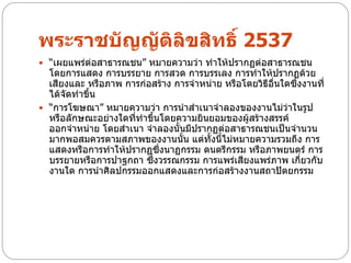พระราชบัญญัติลิขสิทธิ์ 2537
 “เผยแพร่ต่อสาธารณชน” หมายความว่า ทาให้ปรากฏต่อสาธารณชน
  โดยการแสดง การบรรยาย การสวด การบรรเลง การทาให้ปรากฏด้วย
  เสียงและ หรือภาพ การก่อสร้าง การจาหน่าย หรือโดยวิธีอนใดซึ่งงานที่
                                                      ื่
  ได้จดทาขึ้น
      ั
 “การโฆษณา” หมายความว่า การนาสาเนาจาลองของงานไม่ว่าในรูป
  หรือลักษณะอย่างใดที่ทาขึ้นโดยความยินยอมของผู้สร้างสรรค์
  ออกจาหน่าย โดยสาเนา จาลองนั้นมีปรากฏต่อสาธารณชนเป็นจานวน
  มากพอสมควรตามสภาพของงานนั้น แต่ทั้งนี้ไม่หมายความรวมถึง การ
  แสดงหรือการทาให้ปรากฏซึงนาฏกรรม ดนตรีกรรม หรือภาพยนตร์ การ
                            ่
  บรรยายหรือการปาฐกถา ซึ่งวรรณกรรม การแพร่เสียงแพร่ภาพ เกี่ยวกับ
  งานใด การนาศิลปกรรมออกแสดงและการก่อสร้างงานสถาปัตยกรรม
 