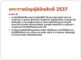 พระราชบัญญัติลิขสิทธิ์ 2537
มาตรา 6
 งานอันมีลิขสิทธิ์ตามพระราชบัญญัตินี้ ได้แก่งานสร้างสรรค์ ประเภท
  วรรณกรรม นาฏกรรม ศิลปกรรม ดนตรีกรรม โสตทัศนวัสดุ ภาพยนตร์ สิ่ง
  บันทึกเสียง งานแพร่เสียงแพร่ภาพ หรืองานอื่นใดในแผนกวรรณคดี
  แผนกวิทยาศาสตร์ หรือแผนกศิลปะ ของผูสร้างสรรค์ไม่ว่างานดังกล่าว
                                           ้
  จะแสดงออกโดยวิธหรือรูปแบบอย่างใด
                     ี
 การคุ้มครองลิขสิทธิ์ไม่คลุมถึงความคิด หรือขันตอน กรรมวิธหรือระบบ
                                              ้             ี
  หรือวิธีใช้หรือทางาน หรือแนวความคิด หลักการ การค้นพบ หรือทฤษฎี
  ทางวิทยาศาสตร์ หรือคณิตศาสตร์
 