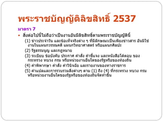 พระราชบัญญัติลิขสิทธิ์ 2537
มาตรา 7
 สิ่งต่อไปนี้ไม่ถือว่าเป็นงานอันมีลิขสิทธิตามพระราชบัญญัตินี้
                                           ์
   (1) ข่าวประจาวัน และข้อเท็จจริงต่าง ๆ ที่มีลักษณะเป็นเพียงข่าวสาร อันมิใช่
     งานในแผนกวรรณคดี แผนกวิทยาศาสตร์ หรือแผนกศิลปะ
   (2) รัฐธรรมนูญ และกฎหมาย
   (3) ระเบียบ ข้อบังคับ ประกาศ คาสั่ง คาชี้แจง และหนังสือโต้ตอบ ของ
     กระทรวง ทบวง กรม หรือหน่วยงานอื่นใดของรัฐหรือของท้องถิ่น
   (4) คาพิพากษา คาสั่ง คาวินิจฉัย และรายงานของทางราชการ
   (5) คาแปลและการรวบรวมสิ่งต่างๆ ตาม (1) ถึง (4) ที่กระทรวง ทบวง กรม
     หรือหน่วยงานอื่นใดของรัฐหรือของท้องถิ่นจัดทาขึ้น
 