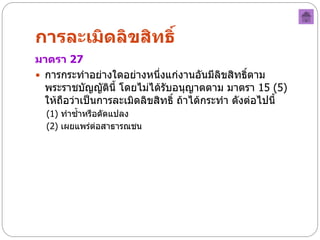 การละเมิดลิขสิทธิ์
มาตรา 27
 การกระทาอย่างใดอย่างหนึ่งแก่งานอันมีลิขสิทธิตาม ์
  พระราชบัญญัตินี้ โดยไม่ได้รับอนุญาตตาม มาตรา 15 (5)
  ให้ถือว่าเป็นการละเมิดลิขสิทธิ์ ถ้าได้กระทา ดังต่อไปนี้
  (1) ทาซ้าหรือดัดแปลง
  (2) เผยแพร่ต่อสาธารณชน
 