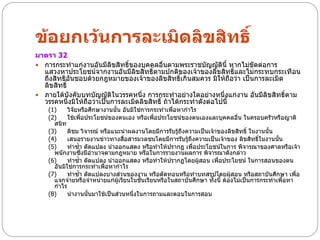 ข้อยกเว้นการละเมิดลิขสิทธิ์
มาตรา 32
 การกระทาแก่งานอันมีลิขสิทธิ์ของบุคคลอื่นตามพระราชบัญญัตินี้ หากไม่ขัดต่อการ
  แสวงหาประโยชน์จากงานอันมีลิขสิทธิ์ตามปกติของเจ้าของลิขสิทธิ์และไม่กระทบกระเทือน
  ถึงสิทธิอันชอบด้วยกฎหมายของเจ้าของลิขสิทธิ์เกินสมควร มิให้ถือว่า เป็นการละเมิด
  ลิขสิทธิ์
 ภายใต้บังคับบทบัญญัติในวรรคหนึ่ง การกระทาอย่างใดอย่างหนึ่งแก่งาน อันมีลิขสิทธิ์ตาม
  วรรคหนึ่งมิให้ถือว่าเป็นการละเมิดลิขสิทธิ์ ถ้าได้กระทาดังต่อไปนี้
    (1)     วิจัยหรือศึกษางานนั้น อันมิใช่การกระทาเพือหากาไร
                                                     ่
    (2)     ใช้เพื่อประโยชน์ของตนเอง หรือเพือประโยชน์ของตนเองและบุคคลอื่น ในครอบครัวหรือญาติ
                                              ่
      สนิท
    (3)     ติชม วิจารณ์ หรือแนะนาผลงานโดยมีการรับรู้ถึงความเป็นเจ้าของลิขสิทธิ์ ในงานนั้น
    (4)     เสนอรายงานข่าวทางสื่อสารมวลชนโดยมีการรับรู้ถึงความเป็นเจ้าของ ลิขสิทธิในงานนัน
                                                                                     ์     ้
    (5)     ทาซ้า ดัดแปลง นาออกแสดง หรือทาให้ปรากฏ เพื่อประโยชน์ในการ พิจารณาของศาลหรือเจ้า
      พนักงานซึ่งมีอานาจตามกฎหมาย หรือในการรายงานผลการ พิจารณาดังกล่าว
    (6)     ทาซ้า ดัดแปลง นาออกแสดง หรือทาให้ปรากฏโดยผู้สอน เพือประโยชน์ ในการสอนของตน
                                                                    ่
      อันมิใช่การกระทาเพื่อหากาไร
    (7)     ทาซ้า ดัดแปลงบางส่วนของงาน หรือตัดทอนหรือทาบทสรุปโดยผู้สอน หรือสถาบันศึกษา เพื่อ
      แจกจ่ายหรือจาหน่ายแก่ผู้เรียนในชั้นเรียนหรือในสถาบันศึกษา ทังนี้ ต้องไม่เป็นการกระทาเพื่อหา
                                                                  ้
      กาไร
    (8)     นางานนั้นมาใช้เป็นส่วนหนึ่งในการถามและตอบในการสอบ
 