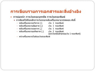 การเขียนรายการเอกสารและสิ่งอ้างอิง
 การย่อหน้า การเว้นระยะบรรทัด การเว้นระยะพิมพ์
   การพิมพ์ให้ถือหลักการเว้นระยะหลังเครื่องหมายวรรคตอน ดังนี้
     หลังเครื่องหมายทวิภาค (:)        เว้น 1 ระยะพิมพ์
     หลังเครื่องหมายอัฒภาค (;)        เว้น 1 ระยะพิมพ์
     หลังเครื่องหมายจุลภาค (,)        เว้น 1 ระยะพิมพ์
     หลังเครื่องหมายมหัพภาค (.)       เว้น 2 ระยะพิมพ์
                                       (ยกเว้นหลังอักษรย่อเว้น 1 ระยะพิมพ์)
     หน้าเครื่องหมายไม่ต้องเว้นระยะพิมพ์
 