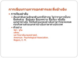 การเขียนรายการเอกสารและสิ่งอ้างอิง
 การเรียงลาดับ
   เรียงลาดับตามอักษรตัวแรกที่ปรากฏ ไม่ว่ารายการนั้นจะ
    ขึ้นต้นด้วย ชื่อผู้แต่ง ชื่อบทความ ชือเรื่อง หรือชื่อ
                                         ่
    เอกสารอ้างอิง ให้เริ่มด้วยแหล่งอ้างอิงภาษาไทยจนหมด
    ก่อนจึงตามด้วยเอกสารอ้างอิงภาษาต่างประเทศ
   ตัวอย่าง
    นิศา ชูโต
    มติชน.
    มหาวิทยาลัยเกษตรศาสตร์.
    American Psychological Association.
    Rogers, E. M.
 