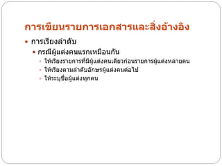 การเขียนรายการเอกสารและสิ่งอ้างอิง
 การเรียงลาดับ
   กรณีผู้แต่งคนแรกเหมือนกัน
     ให้เรียงรายการที่มีผู้แต่งคนเดียวก่อนรายการผู้แต่งหลายคน
     ให้เรียงตามลาดับอักษรผู้แต่งคนต่อไป
     ให้ระบุชื่อผู้แต่งทุกคน
 