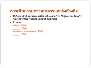 การเขียนรายการเอกสารและสิ่งอ้างอิง
 วิธีเรียงลาดับปี เอกสารและสิ่งอ้างอิงหลายเรื่องที่มีผู้แต่งคนเดียวหรือ
  คณะเดียวกันให้เรียงลาดับตามปีของเอกสาร
 ตัวอย่าง
   มติชน. 2545.
   _____. 2546.
   ผ่องพรรณ ตรัยมงคลกูล. 2542.
   _____. 2543.
 