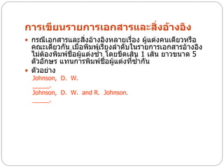การเขียนรายการเอกสารและสิ่งอ้างอิง
 กรณีเอกสารและสิ่งอ้างอิงหลายเรื่อง ผู้แต่งคนเดียวหรือ
  คณะเดียวกัน เมื่อพิมพ์เรียงลาดับในรายการเอกสารอ้างอิง
  ไม่ต้องพิมพ์ชื่อผู้แต่งซ้า โดยขีดเส้น 1 เส้น ยาวขนาด 5
  ตัวอักษร แทนการพิมพ์ชอผู้แต่งที่ซ้ากัน
                             ื่
 ตัวอย่าง
  Johnson, D. W.
  _____.
  Johnson, D. W. and R. Johnson.
  _____.
 