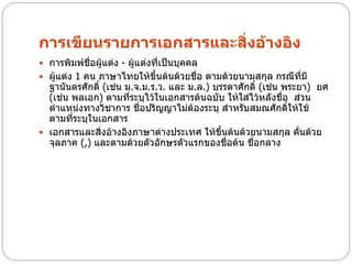 การเขียนรายการเอกสารและสิ่งอ้างอิง
 การพิมพ์ชื่อผู้แต่ง - ผู้แต่งที่เป็นบุคคล
 ผู้แต่ง 1 คน ภาษาไทยให้ขึ้นต้นด้วยชือ ตามด้วยนามสกุล กรณีที่มี
                                      ่
  ฐานันดรศักดิ์ (เช่น ม.จ.ม.ร.ว. และ ม.ล.) บรรดาศักดิ์ (เช่น พระยา) ยศ
  (เช่น พลเอก) ตามที่ระบุไว้ในเอกสารต้นฉบับ ให้ใส่ไว้หลังชื่อ ส่วน
  ตาแหน่งทางวิชาการ ชื่อปริญญาไม่ต้องระบุ สาหรับสมณศักดิ์ให้ใช้
  ตามที่ระบุในเอกสาร
 เอกสารและสิ่งอ้างอิงภาษาต่างประเทศ ให้ขนต้นด้วยนามสกุล คั่นด้วย
                                             ึ้
  จุลภาค (,) และตามด้วยตัวอักษรตัวแรกของชื่อต้น ชือกลาง
                                                    ่
 