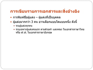 การเขียนรายการเอกสารและสิ่งอ้างอิง
 การพิมพ์ชื่อผู้แต่ง – ผู้แต่งที่เป็นบุคคล
 ผู้แต่งมากกว่า 3 คน อาจเลือกแบบใดแบบหนึ่ง ดังนี้
   ระบุผู้แต่งทุกคน
   ระบุเฉพาะผู้แต่งคนแรก ตามด้วยคา และคณะ ในเอกสารภาษาไทย
     หรือ et al. ในเอกสารภาษาอังกฤษ
 