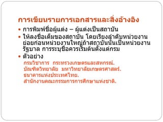การเขียนรายการเอกสารและสิ่งอ้างอิง
 การพิมพ์ชื่อผู้แต่ง – ผู้แต่งเป็นสถาบัน
 ให้ลงชื่อเต็มของสถาบัน โดยเรียงลาดับหน่วยงาน
  ย่อยก่อนหน่วยงานใหญ่ถ้าสถาบันนั้นเป็นหน่วยงาน
  รัฐบาล การระบุชื่อควรเริ่มต้นตั้งแต่กรม
 ตัวอย่าง
  กรมวิชาการ กระทรวงเกษตรและสหกรณ์.
  บัณฑิตวิทยาลัย มหาวิทยาลัยเกษตรศาสตร์.
  ธนาคารแห่งประเทศไทย.
  สานักงานคณะกรรมการการศึกษาแห่งชาติ.
 