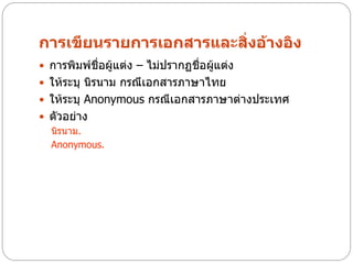 การเขียนรายการเอกสารและสิ่งอ้างอิง
 การพิมพ์ชื่อผู้แต่ง – ไม่ปรากฏชื่อผูแต่ง
                                      ้
 ให้ระบุ นิรนาม กรณีเอกสารภาษาไทย
 ให้ระบุ Anonymous กรณีเอกสารภาษาต่างประเทศ
 ตัวอย่าง
  นิรนาม.
  Anonymous.
 