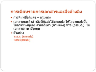 การเขียนรายการเอกสารและสิ่งอ้างอิง
 การพิมพ์ชื่อผู้แต่ง – นามแฝง
 เอกสารและสิ่งอ้างอิงที่ผู้แต่งใช้นามแฝง ให้ใส่นามแฝงนั้น
  ในตาแหน่งผู้แต่ง ตามด้วยคา (นามแฝง) หรือ (pseud.) ใน
  เอกสารภาษาอังกฤษ
 ตัวอย่าง
  น.ม.ส. (นามแฝง)
  Rose (pseud.)
 