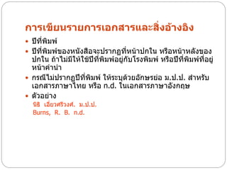 การเขียนรายการเอกสารและสิ่งอ้างอิง
 ปีที่พิมพ์
 ปีที่พิมพ์ของหนังสือจะปรากฏที่หน้าปกใน หรือหน้าหลังของ
  ปกใน ถ้าไม่มีให้ใช้ปีที่พิมพ์อยู่กับโรงพิมพ์ หรือปีที่พิมพ์ทอยู่
                                                              ี่
  หน้าคานา
 กรณีไม่ปรากฏปีที่พิมพ์ ให้ระบุด้วยอักษรย่อ ม.ป.ป. สาหรับ
  เอกสารภาษาไทย หรือ n.d. ในเอกสารภาษาอังกฤษ
 ตัวอย่าง
  นิธิ เอี่ยวศรีวงศ์. ม.ป.ป.
  Burns, R. B. n.d.
 