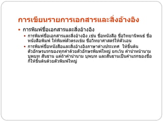 การเขียนรายการเอกสารและสิ่งอ้างอิง
 การพิมพ์ชื่อเอกสารและสิงอ้างอิง่
   การพิมพ์ชื่อเอกสารและสิ่งอ้างอิง เช่น ชื่อหนังสือ ชื่อวิทยานิพนธ์ ชื่อ
    หนังสือพิมพ์ ให้พิมพ์ตัวตรงเข้ม ชื่อวิทยาศาสตร์ให้ตัวเอน
   การพิมพ์ชื่อหนังสือและสิ่งอ้างอิงภาษาต่างประเทศ ให้ขึ้นต้น
    ตัวอักษรแรกของทุกคาด้วยตัวอักษรพิมพ์ใหญ่ ยกเว้น คานาหน้านาม
    บุพบท สันธาน แต่ถ้าคานานาม บุพบท และสันธานเป็นคาแรกของชื่อ
    ก็ให้ขึ้นต้นด้วยตัวพิมพ์ใหญ่
 